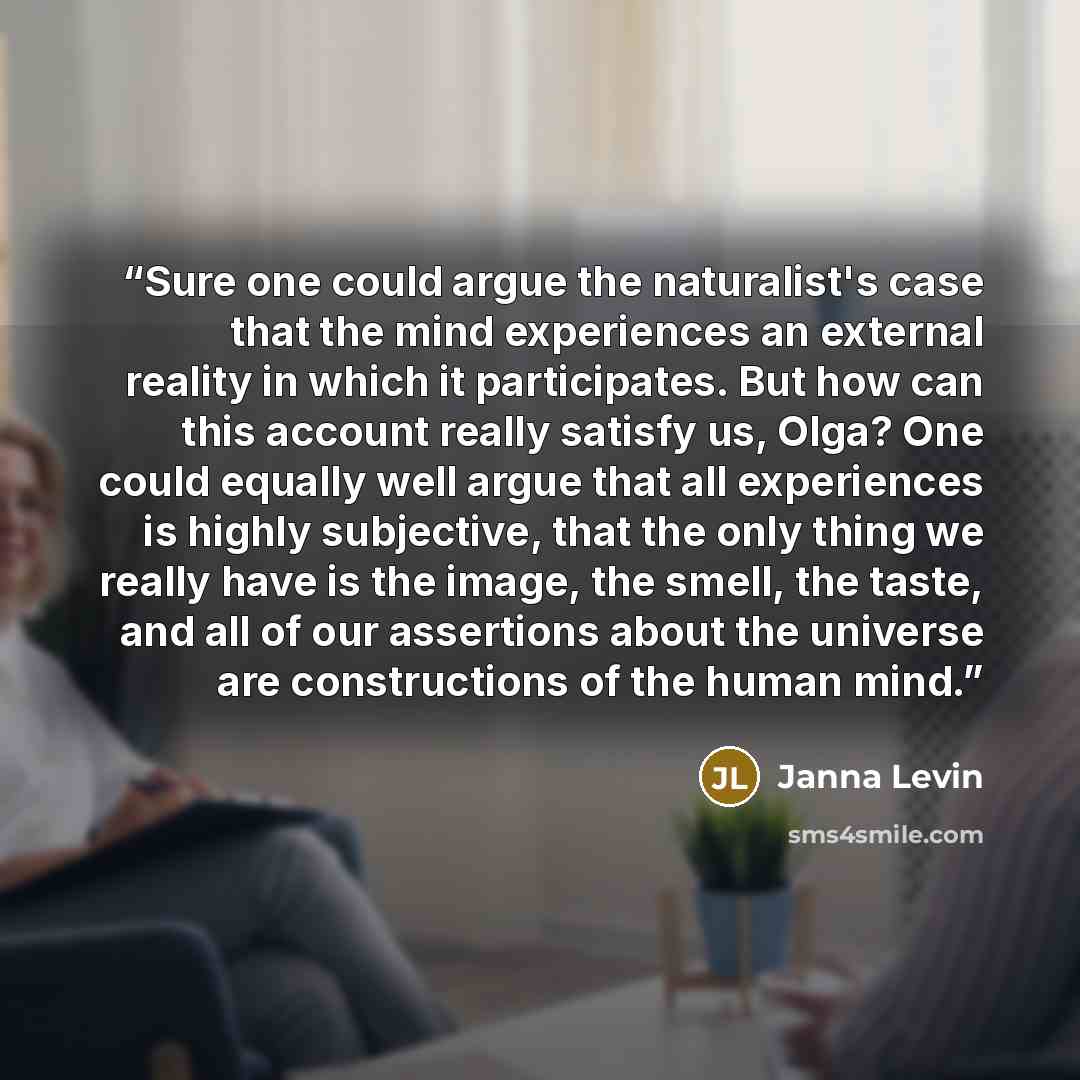 “Sure one could argue the naturalist's case that the mind experiences an external reality in which it participates. But how can this account really satisfy us, Olga? One could equally well argue that all experiences is highly subjective, that the only thing we really have is the image, the smell…” quote by Janna Levin