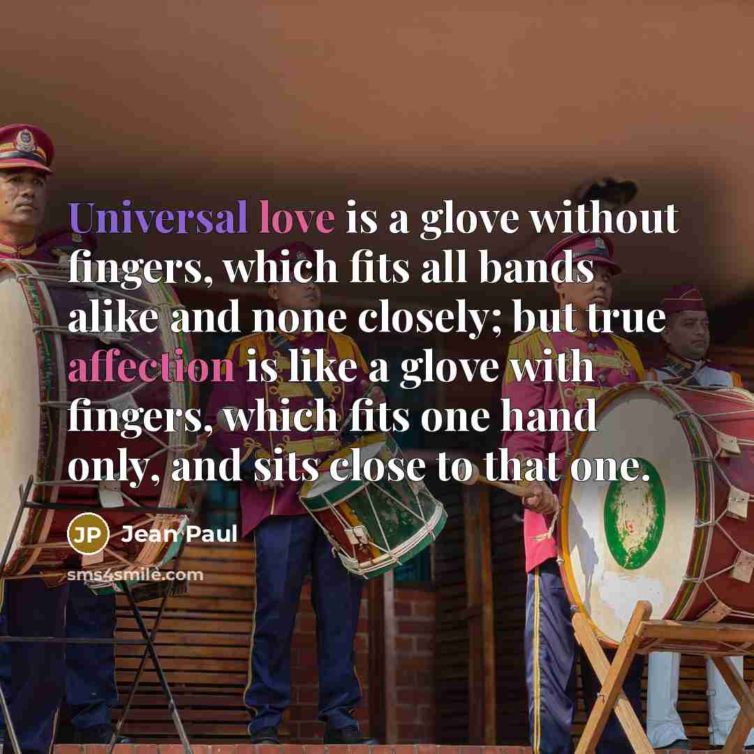 “Universal love is a glove without fingers, which fits all bands alike and none closely; but true affection is like a glove with fingers, which fits one hand only, and sits close to that one.” quote by Jean Paul