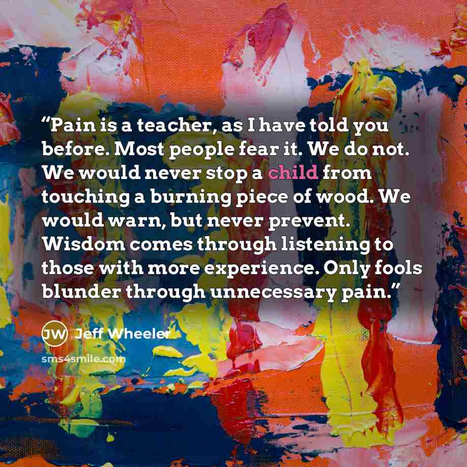 “Pain is a teacher, as I have told you before. Most people fear it. We do not. We would never stop a child from touching a burning piece of wood. We would warn, but never prevent. Wisdom comes through listening to those with more experience. Only fools blunder through unnecessary pain.” quote by Jeff Wheeler