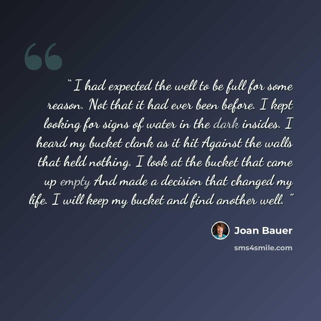 “I had expected the well to be full for some reason. Not that it had ever been before. I kept looking for signs of water in the dark insides. I heard my bucket clank as it hit Against the walls that held nothing. I look at the bucket that came up empty And made a decision that changed my life. I…” quote by Joan Bauer