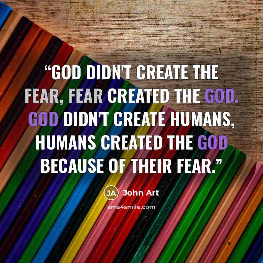 “God didn't create the fear, fear created the God. God didn't create humans, Humans created the God because of their fear.” quote by John Art