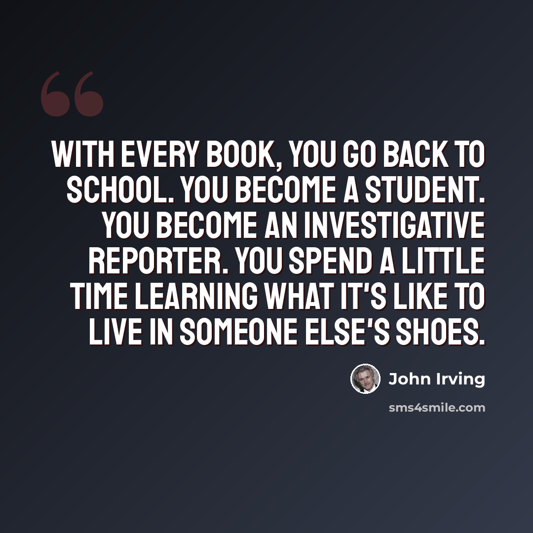 “With every book, you go back to school. You become a student. You become an investigative reporter. You spend a little time learning what it's like to live in someone else's shoes.” quote by John Irving