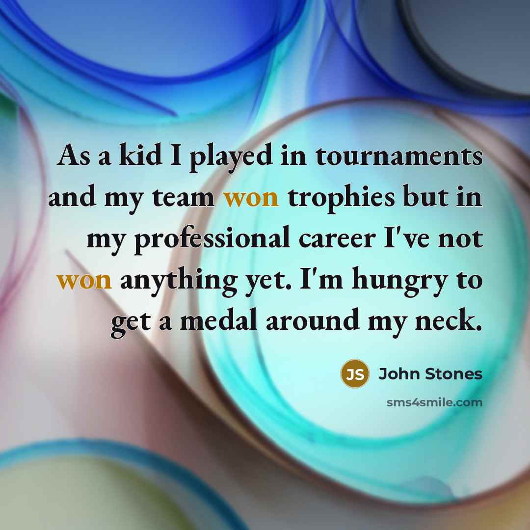 “As a kid I played in tournaments and my team won trophies but in my professional career I've not won anything yet. I'm hungry to get a medal around my neck.” quote by John Stones