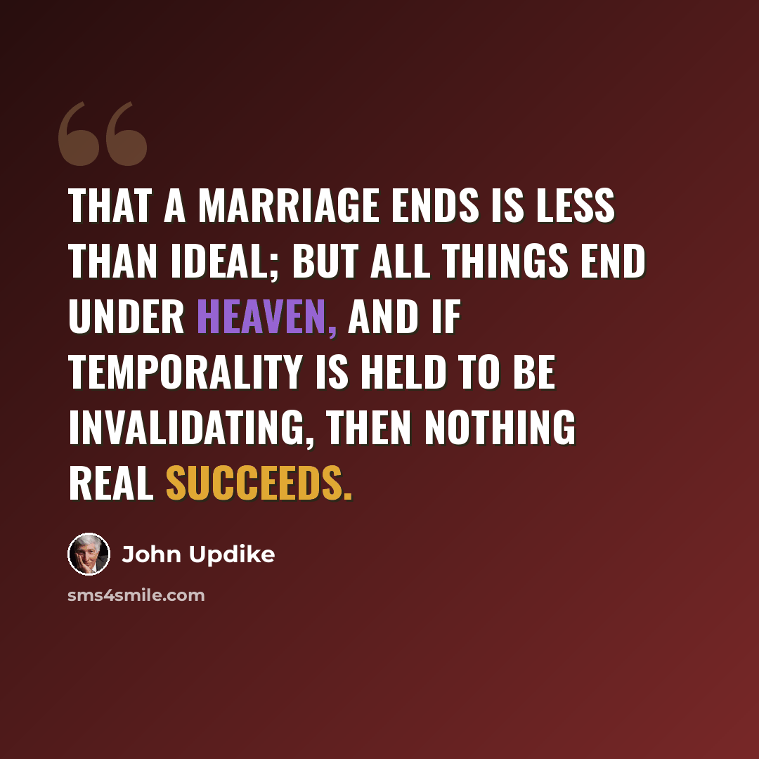 “That a marriage ends is less than ideal; but all things end under heaven, and if temporality is held to be invalidating, then nothing real succeeds.” quote by John Updike