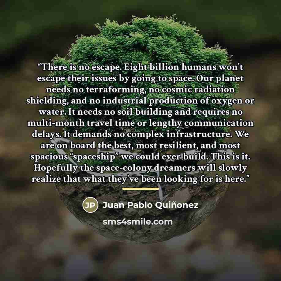 “There is no escape. Eight billion humans won’t escape their issues by going to space. Our planet needs no terraforming, no cosmic radiation shielding, and no industrial production of oxygen or water. It needs no soil building and requires no multi-month travel time or lengthy communication delays…” quote by Juan Pablo Quiñonez