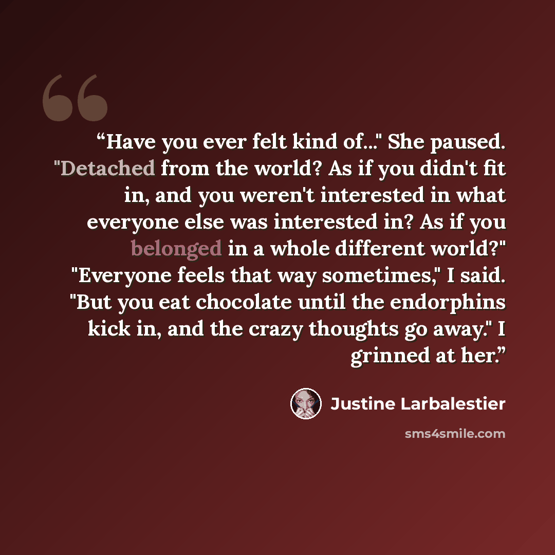 “Have you ever felt kind of..." She paused. "Detached from the world? As if you didn't fit in, and you weren't interested in what everyone else was interested in? As if you belonged in a whole different world?" "Everyone feels that way sometimes," I said. "But you eat chocolate until the endorphins…” quote by Justine Larbalestier