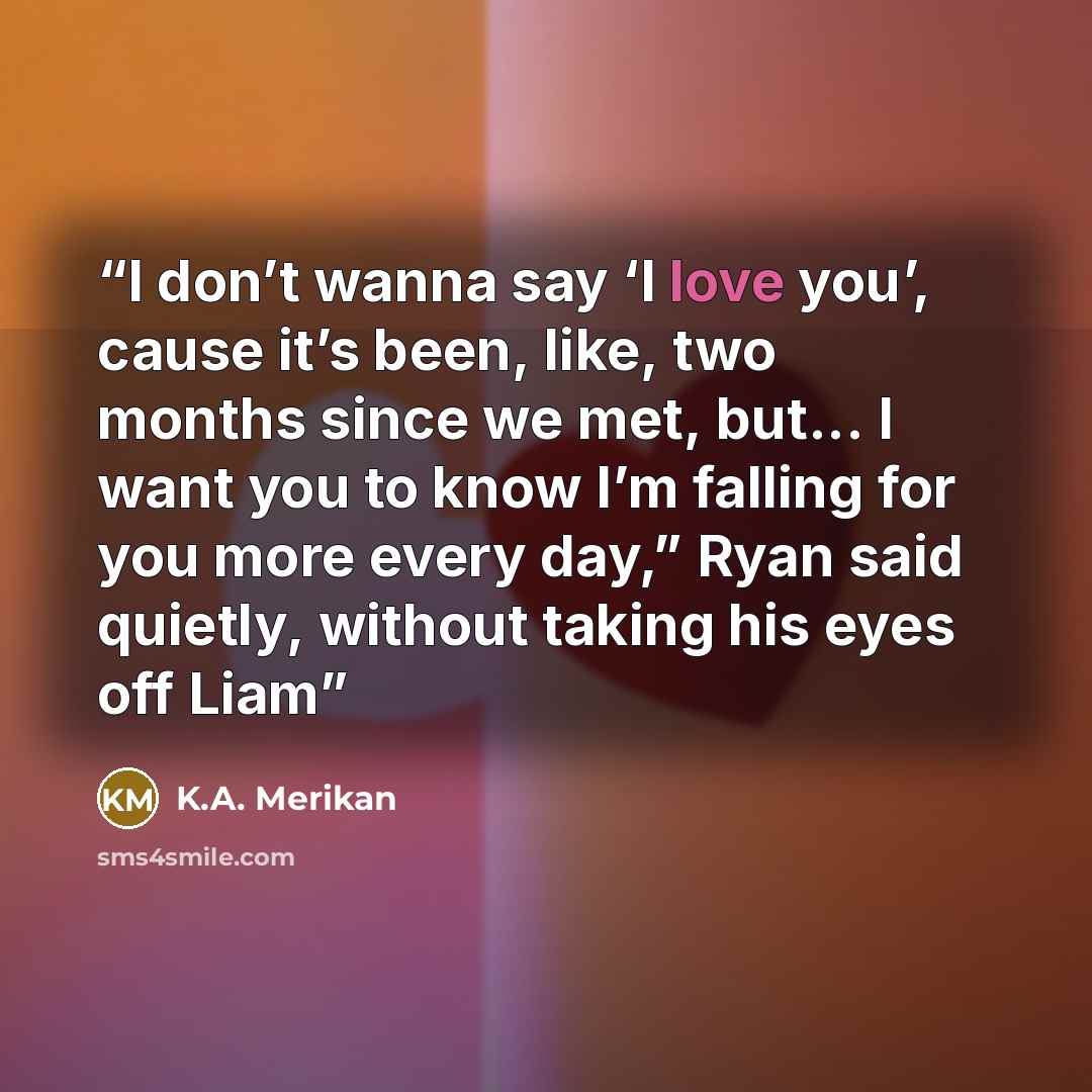 “I don’t wanna say ‘I love you’, cause it’s been, like, two months since we met, but... I want you to know I’m falling for you more every day,” Ryan said quietly, without taking his eyes off Liam” quote by K.A. Merikan