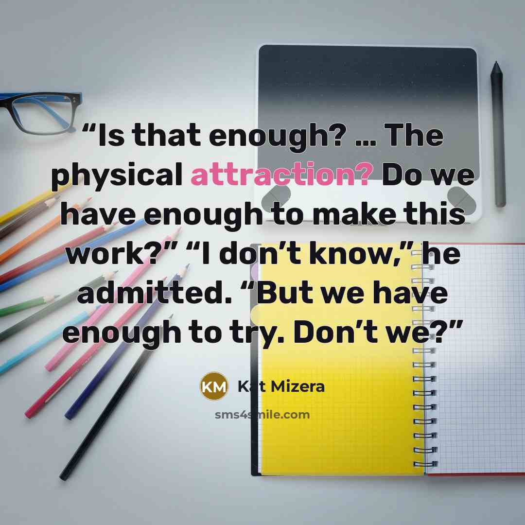 “Is that enough? … The physical attraction? Do we have enough to make this work?” “I don’t know,” he admitted. “But we have enough to try. Don’t we?” quote by Kat Mizera