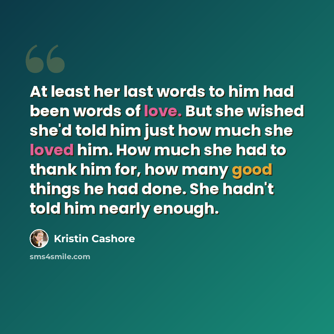 “At least her last words to him had been words of love. But she wished she'd told him just how much she loved him. How much she had to thank him for, how many good things he had done. She hadn't told him nearly enough.” quote by Kristin Cashore