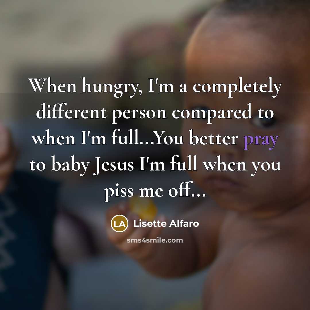 “When hungry, I'm a completely different person compared to when I'm full...You better pray to baby Jesus I'm full when you piss me off...” quote by Lisette Alfaro