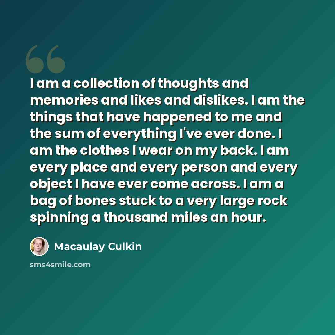 “I am a collection of thoughts and memories and likes and dislikes. I am the things that have happened to me and the sum of everything I've ever done. I am the clothes I wear on my back. I am every place and every person and every object I have ever come across. I am a bag of bones stuck to a very…” quote by Macaulay Culkin