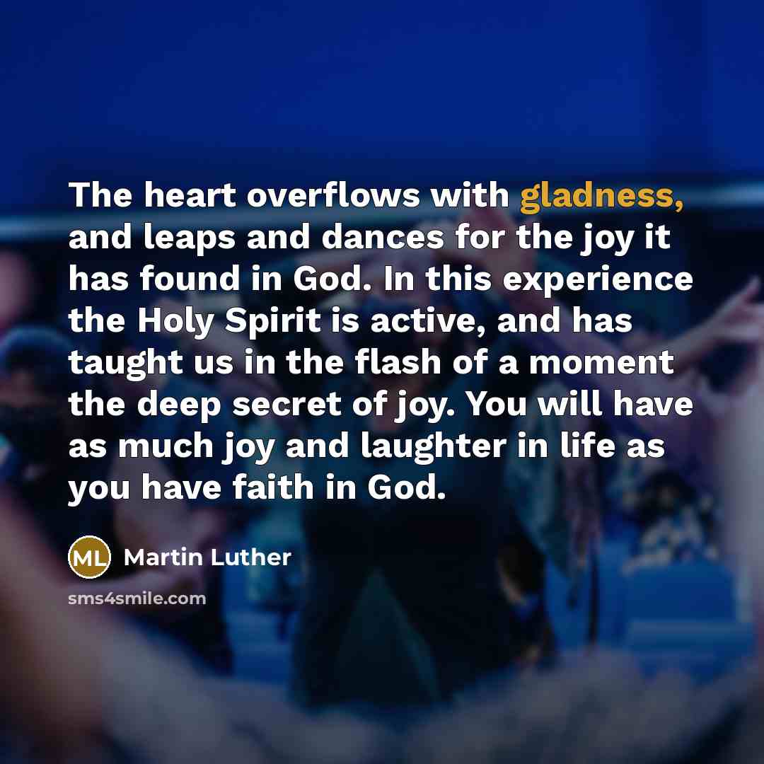 “The heart overflows with gladness, and leaps and dances for the joy it has found in God. In this experience the Holy Spirit is active, and has taught us in the flash of a moment the deep secret of joy. You will have as much joy and laughter in life as you have faith in God.” quote by Martin Luther