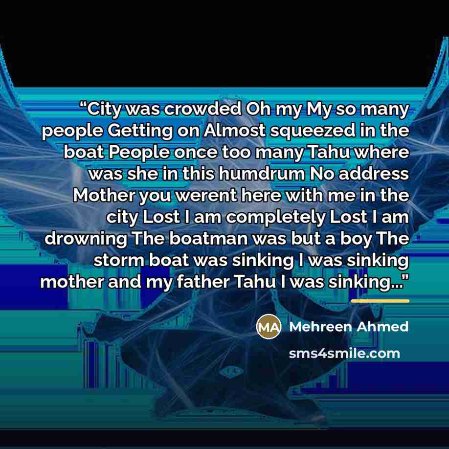 “City was crowded Oh my My so many people Getting on Almost squeezed in the boat People once too many Tahu where was she in this humdrum No address Mother you werent here with me in the city Lost I am completely Lost I am drowning The boatman was but a boy The storm boat was sinking I was sinking…” quote by Mehreen Ahmed