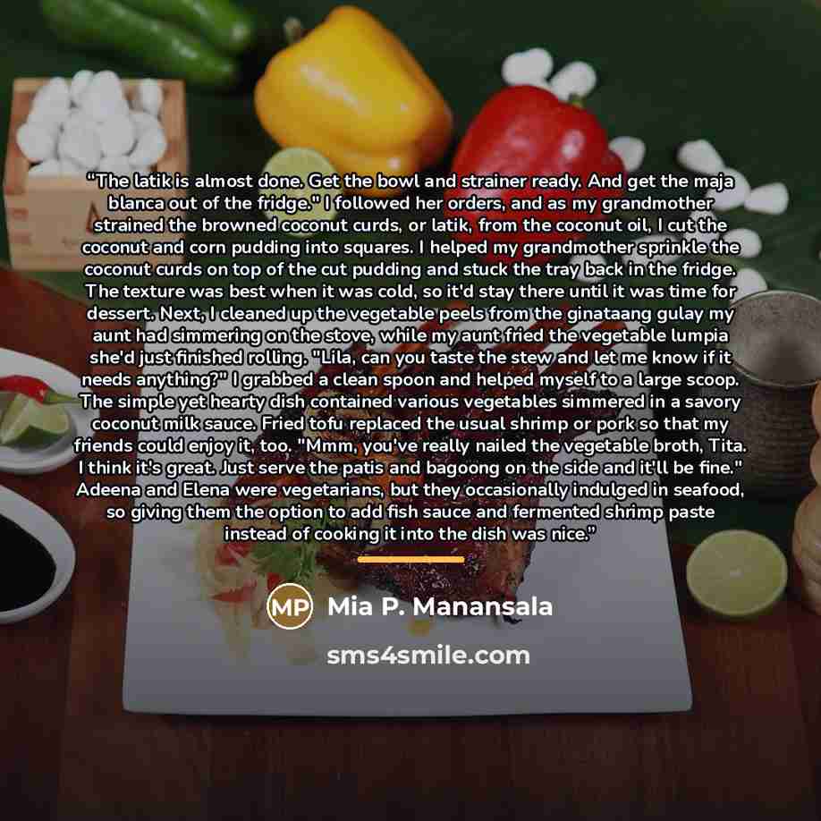 “The latik is almost done. Get the bowl and strainer ready. And get the maja blanca out of the fridge." I followed her orders, and as my grandmother strained the browned coconut curds, or latik, from the coconut oil, I cut the coconut and corn pudding into squares. I helped my grandmother sprinkle…” quote by Mia P. Manansala