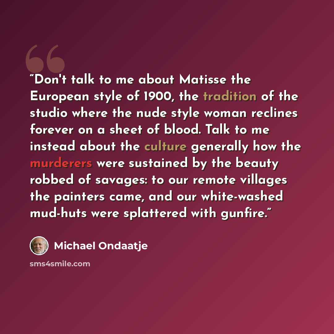 “Don't talk to me about Matisse the European style of 1900, the tradition of the studio where the nude style woman reclines forever on a sheet of blood. Talk to me instead about the culture generally how the murderers were sustained by the beauty robbed of savages: to our remote villages the…” quote by Michael Ondaatje