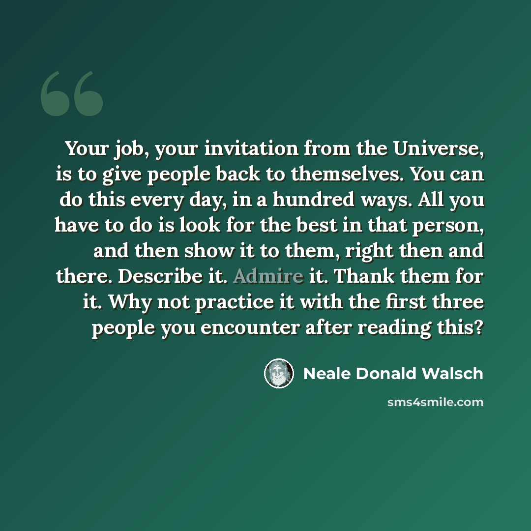 “Your job, your invitation from the Universe, is to give people back to themselves. You can do this every day, in a hundred ways. All you have to do is look for the best in that person, and then show it to them, right then and there. Describe it. Admire it. Thank them for it. Why not practice it…” quote by Neale Donald Walsch