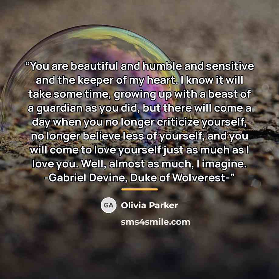 “You are beautiful and humble and sensitive and the keeper of my heart. I know it will take some time, growing up with a beast of a guardian as you did, but there will come a day when you no longer criticize yourself, no longer believe less of yourself, and you will come to love yourself just as…” quote by Olivia Parker