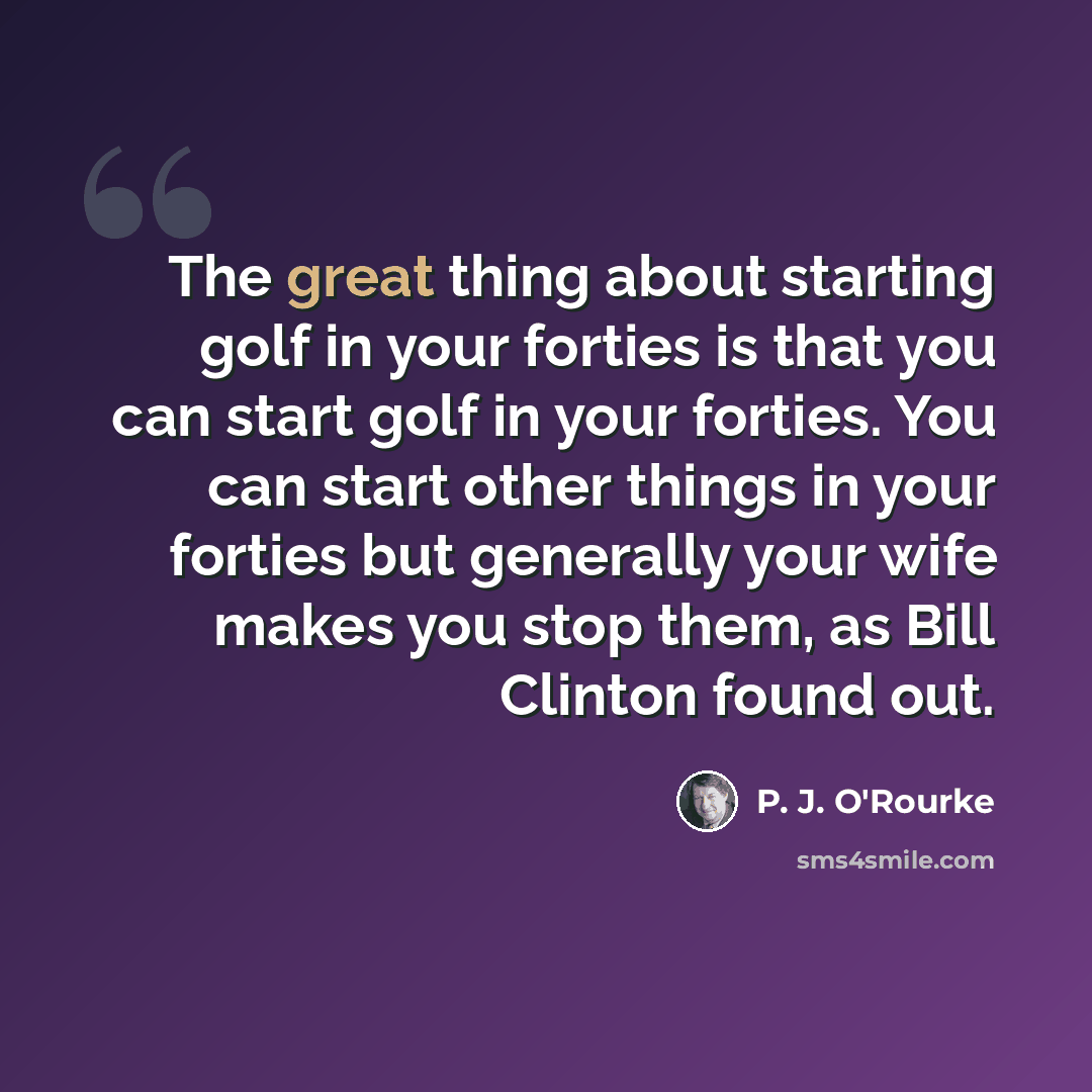 “The great thing about starting golf in your forties is that you can start golf in your forties. You can start other things in your forties but generally your wife makes you stop them, as Bill Clinton found out.” quote by P. J. O'Rourke