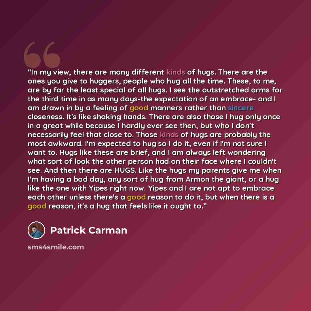 “In my view, there are many different kinds of hugs. There are the ones you give to huggers, people who hug all the time. These, to me, are by far the least special of all hugs. I see the outstretched arms for the third time in as many days-the expectation of an embrace- and I am drawn in by a…” quote by Patrick Carman