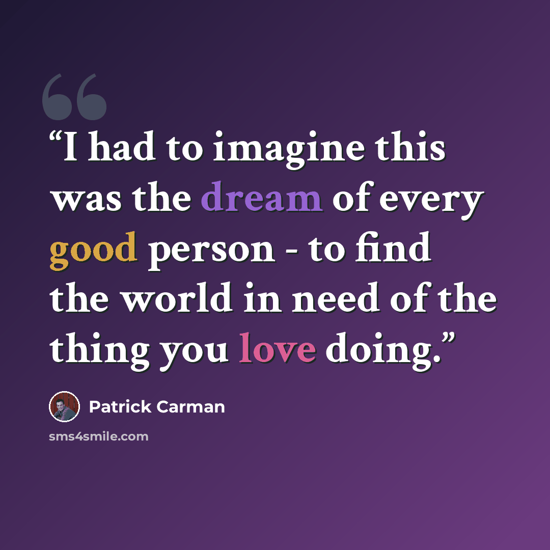 “I had to imagine this was the dream of every good person - to find the world in need of the thing you love doing.” quote by Patrick Carman