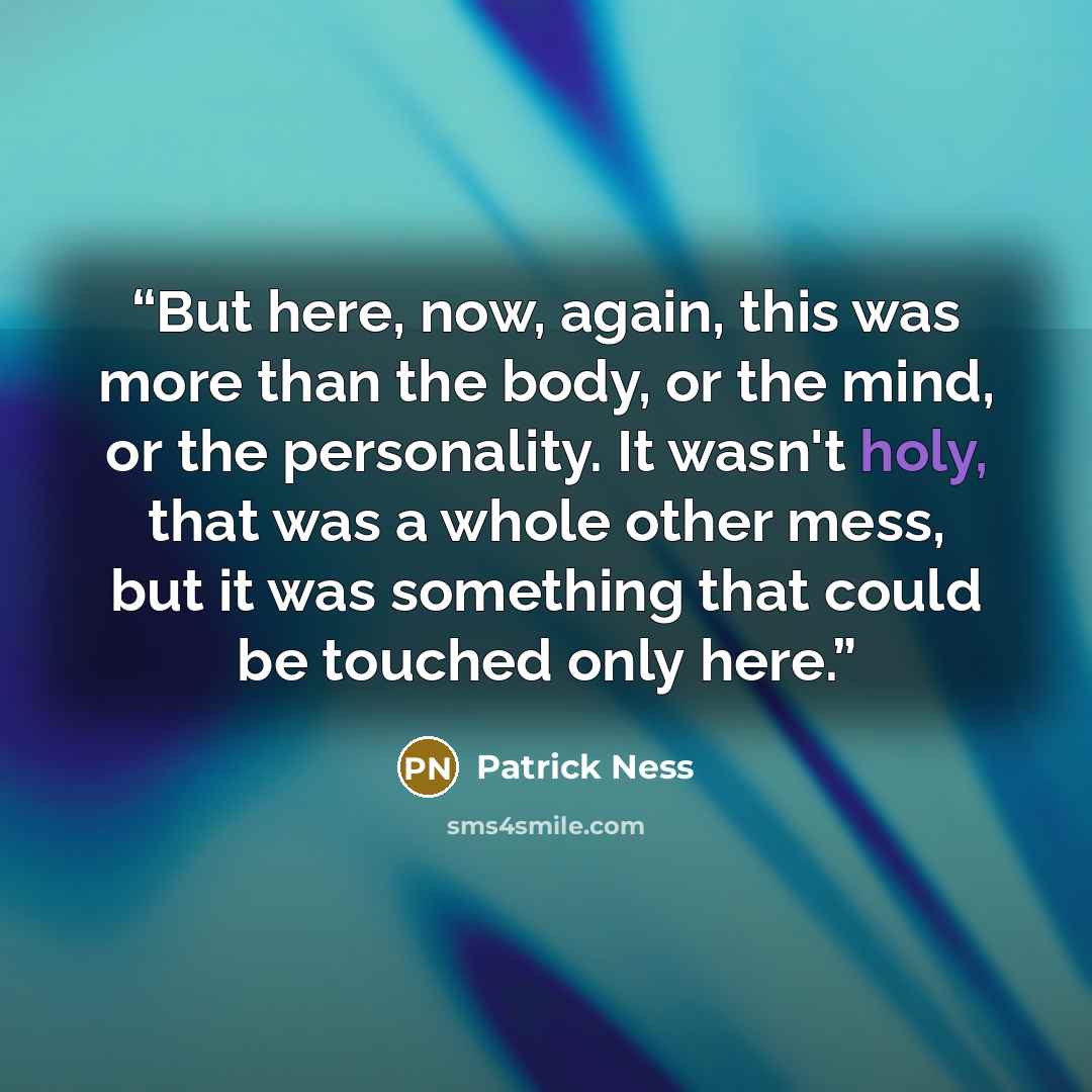 “But here, now, again, this was more than the body, or the mind, or the personality. It wasn't holy, that was a whole other mess, but it was something that could be touched only here.” quote by Patrick Ness