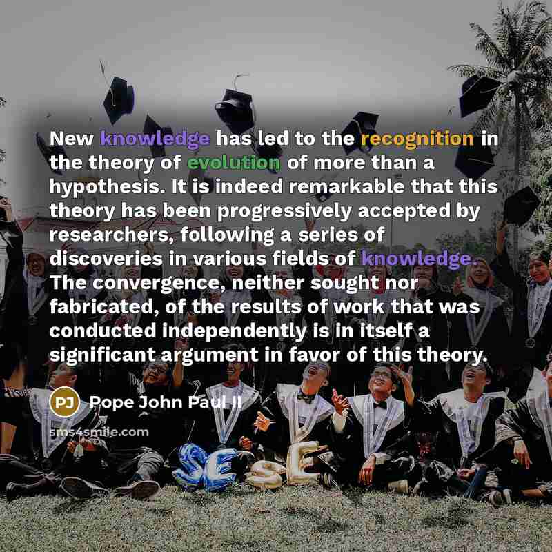 “New knowledge has led to the recognition in the theory of evolution of more than a hypothesis. It is indeed remarkable that this theory has been progressively accepted by researchers, following a series of discoveries in various fields of knowledge. The convergence, neither sought nor fabricated…” quote by Pope John Paul II
