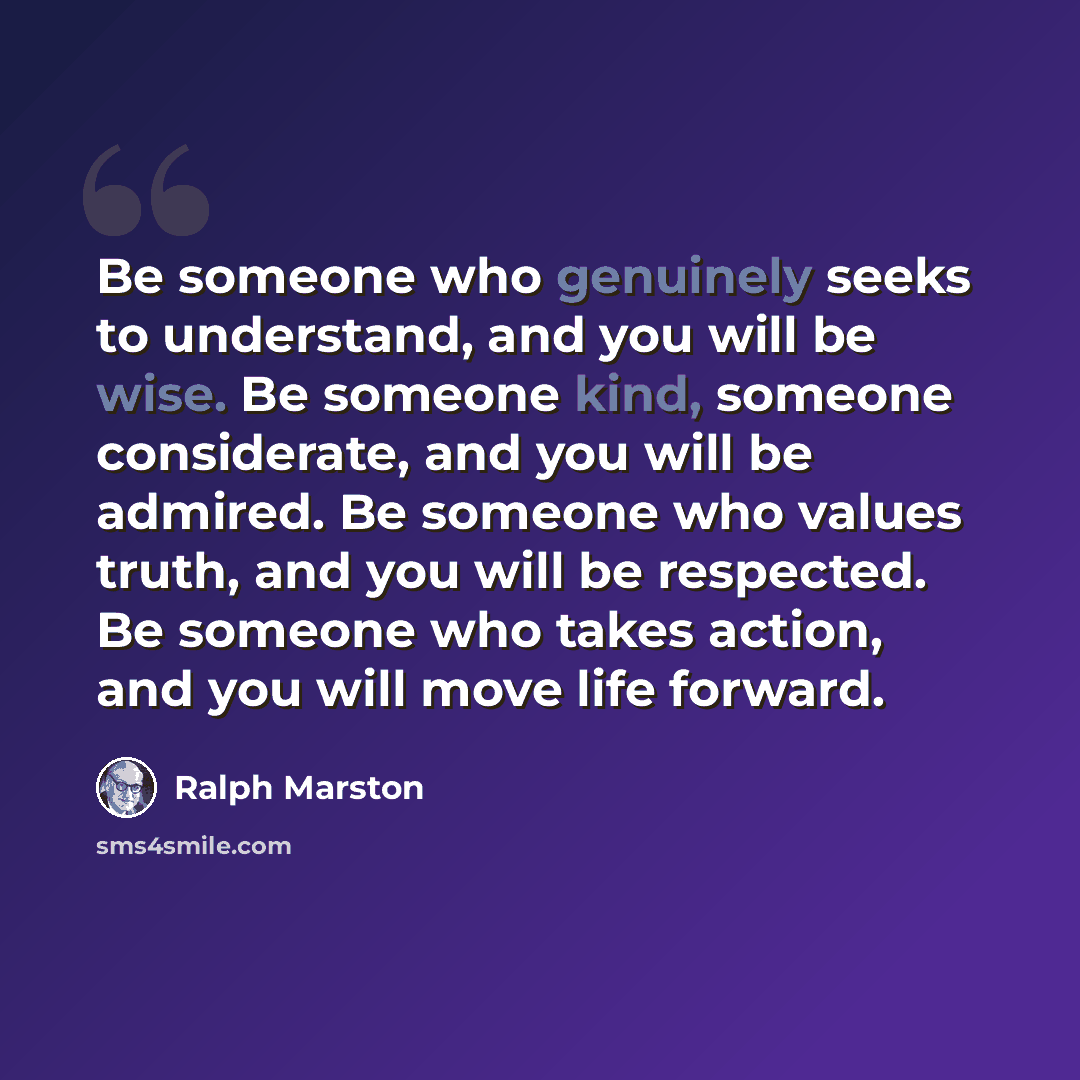 “Be someone who genuinely seeks to understand, and you will be wise. Be someone kind, someone considerate, and you will be admired. Be someone who values truth, and you will be respected. Be someone who takes action, and you will move life forward.” quote by Ralph Marston