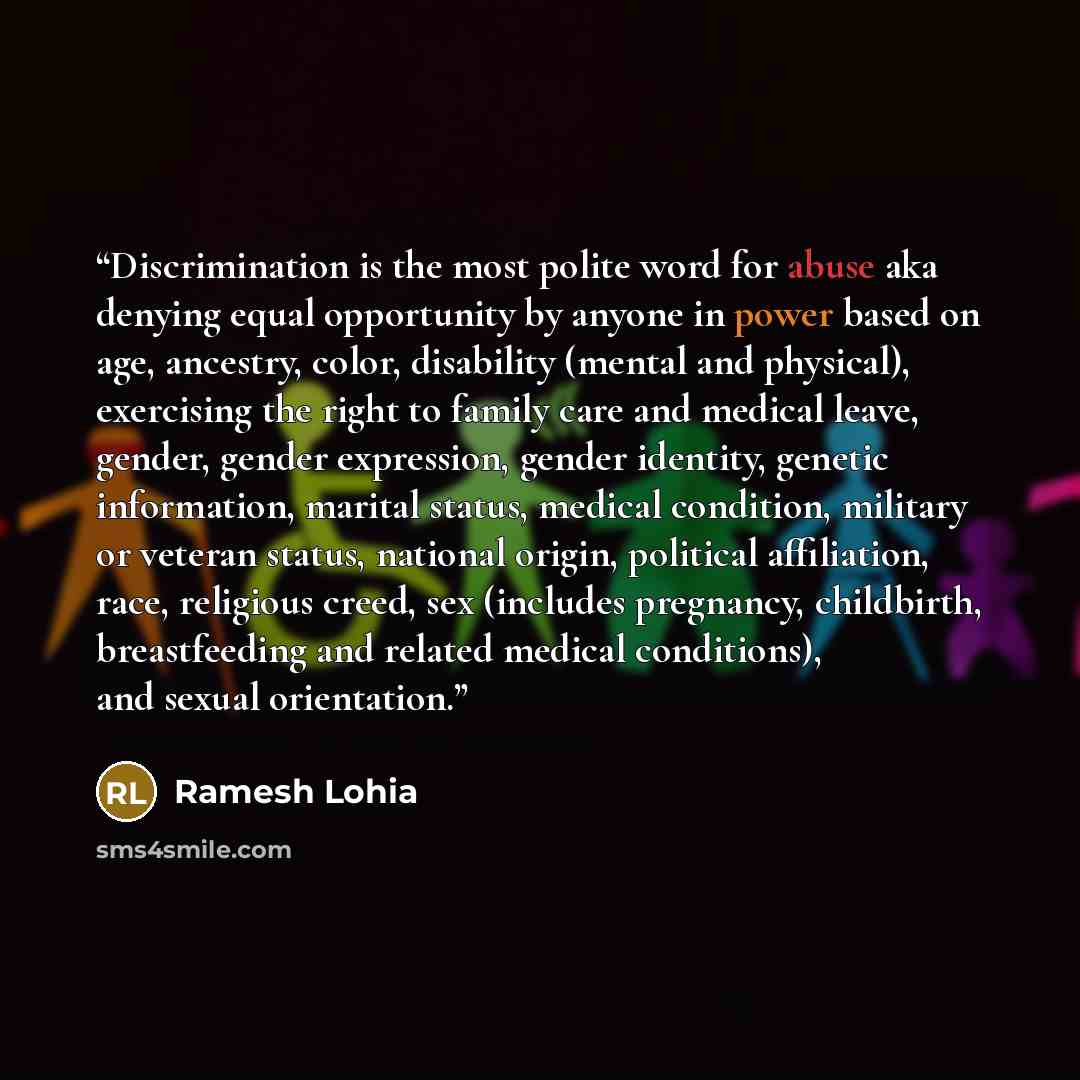 “Discrimination is the most polite word for abuse aka denying equal opportunity by anyone in power based on age, ancestry, color, disability (mental and physical), exercising the right to family care and medical leave, gender, gender expression, gender identity, genetic information, marital status…” quote by Ramesh Lohia