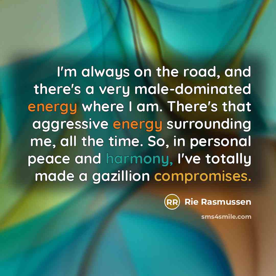 “I'm always on the road, and there's a very male-dominated energy where I am. There's that aggressive energy surrounding me, all the time. So, in personal peace and harmony, I've totally made a gazillion compromises.” quote by Rie Rasmussen