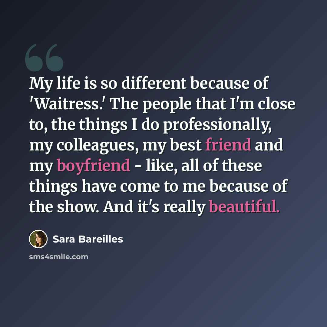 “My life is so different because of 'Waitress.' The people that I'm close to, the things I do professionally, my colleagues, my best friend and my boyfriend - like, all of these things have come to me because of the show. And it's really beautiful.” quote by Sara Bareilles