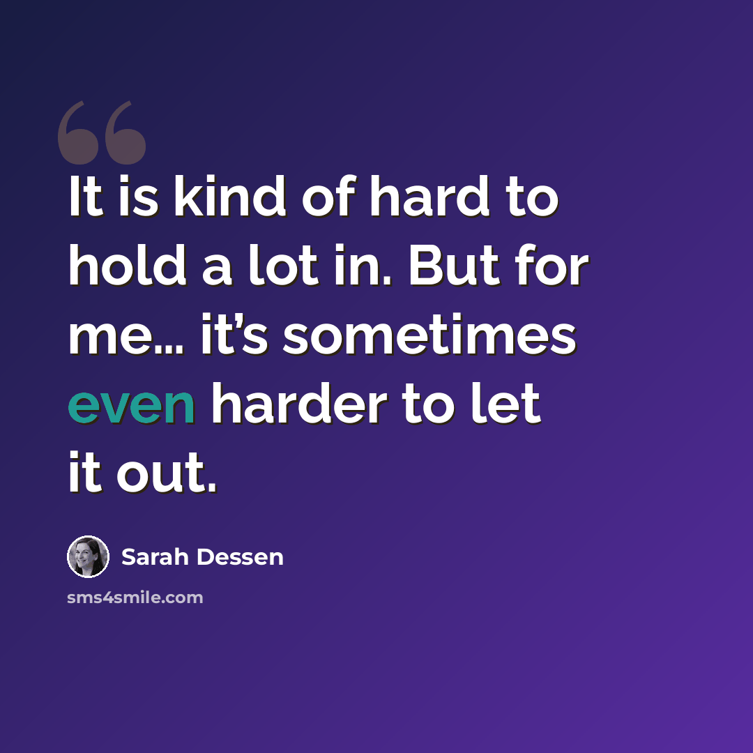 “It is kind of hard to hold a lot in. But for me… it’s sometimes even harder to let it out.” quote by Sarah Dessen