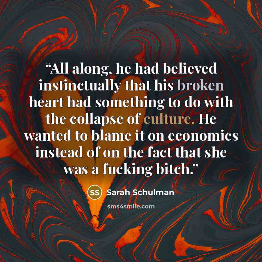 “All along, he had believed instinctually that his broken heart had something to do with the collapse of culture. He wanted to blame it on economics instead of on the fact that she was a fucking bitch.” quote by Sarah Schulman
