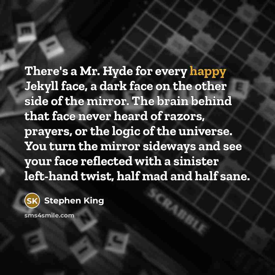 “There's a Mr. Hyde for every happy Jekyll face, a dark face on the other side of the mirror. The brain behind that face never heard of razors, prayers, or the logic of the universe. You turn the mirror sideways and see your face reflected with a sinister left-hand twist, half mad and half sane.” quote by Stephen King