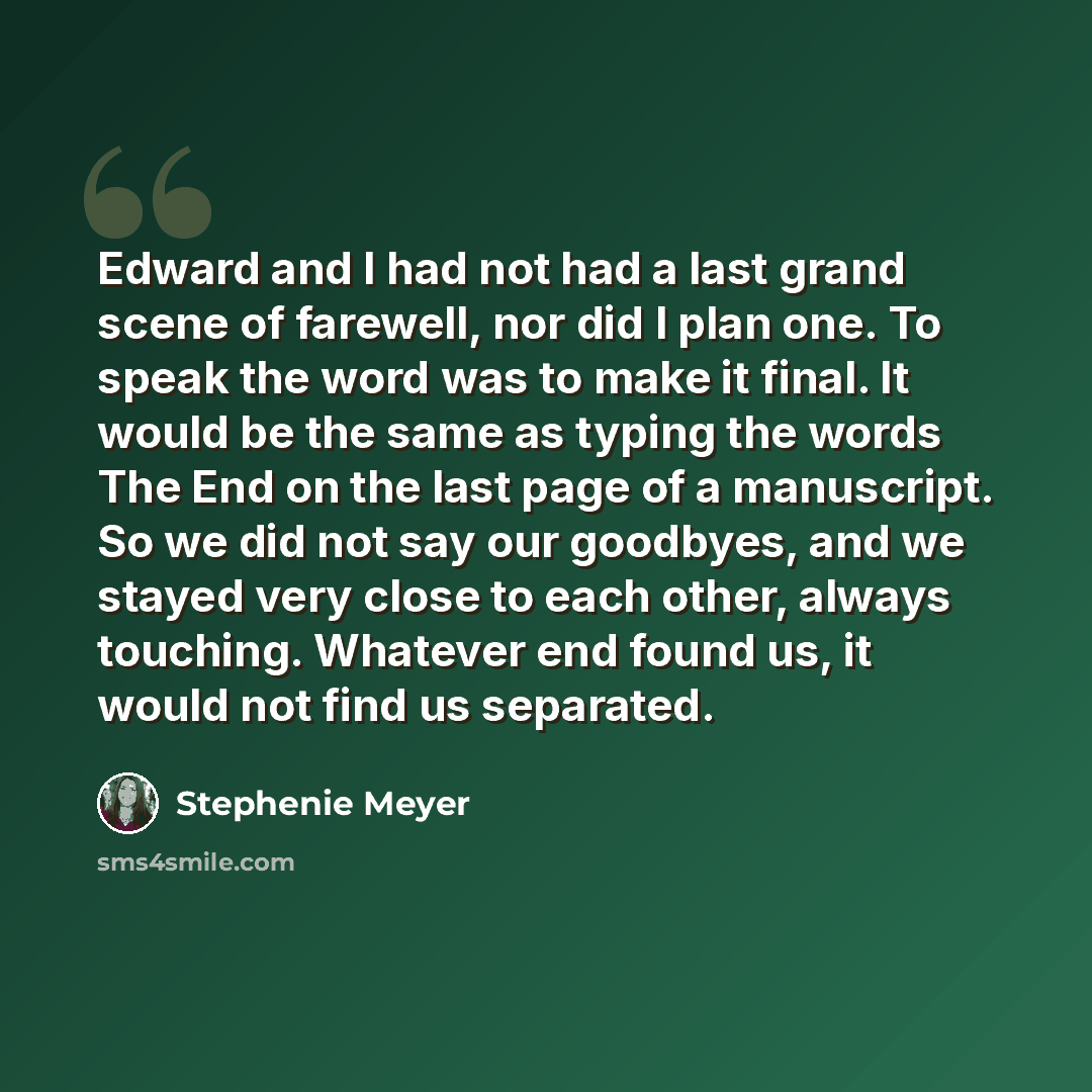 “Edward and I had not had a last grand scene of farewell, nor did I plan one. To speak the word was to make it final. It would be the same as typing the words The End on the last page of a manuscript. So we did not say our goodbyes, and we stayed very close to each other, always touching. Whatever…” quote by Stephenie Meyer