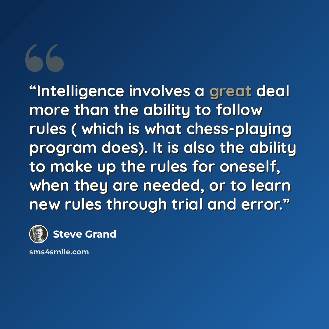 “Intelligence involves a great deal more than the ability to follow rules ( which is what chess-playing program does). It is also the ability to make up the rules for oneself, when they are needed, or to learn new rules through trial and error.” quote by Steve Grand