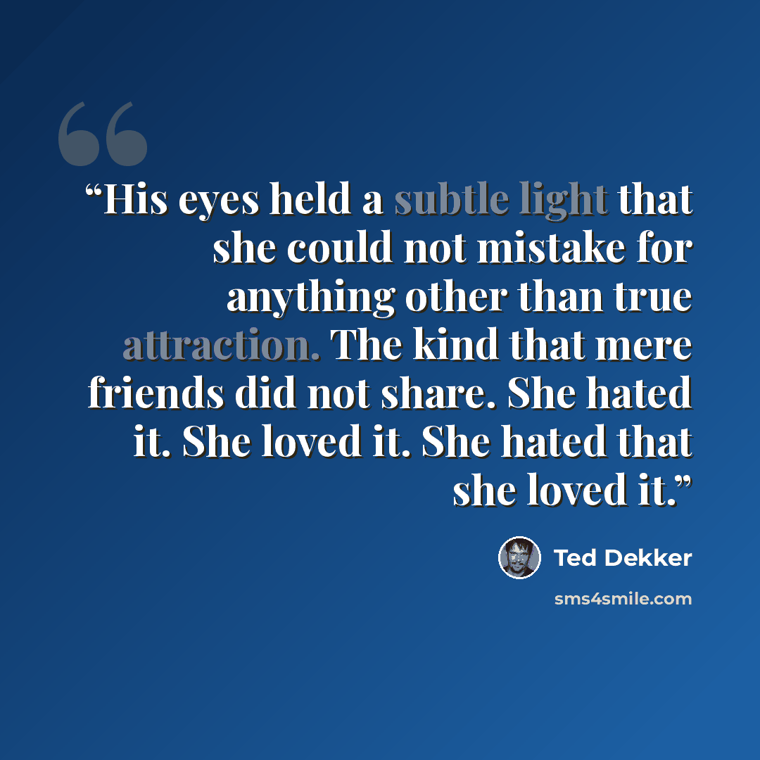 “His eyes held a subtle light that she could not mistake for anything other than true attraction. The kind that mere friends did not share. She hated it. She loved it. She hated that she loved it.” quote by Ted Dekker