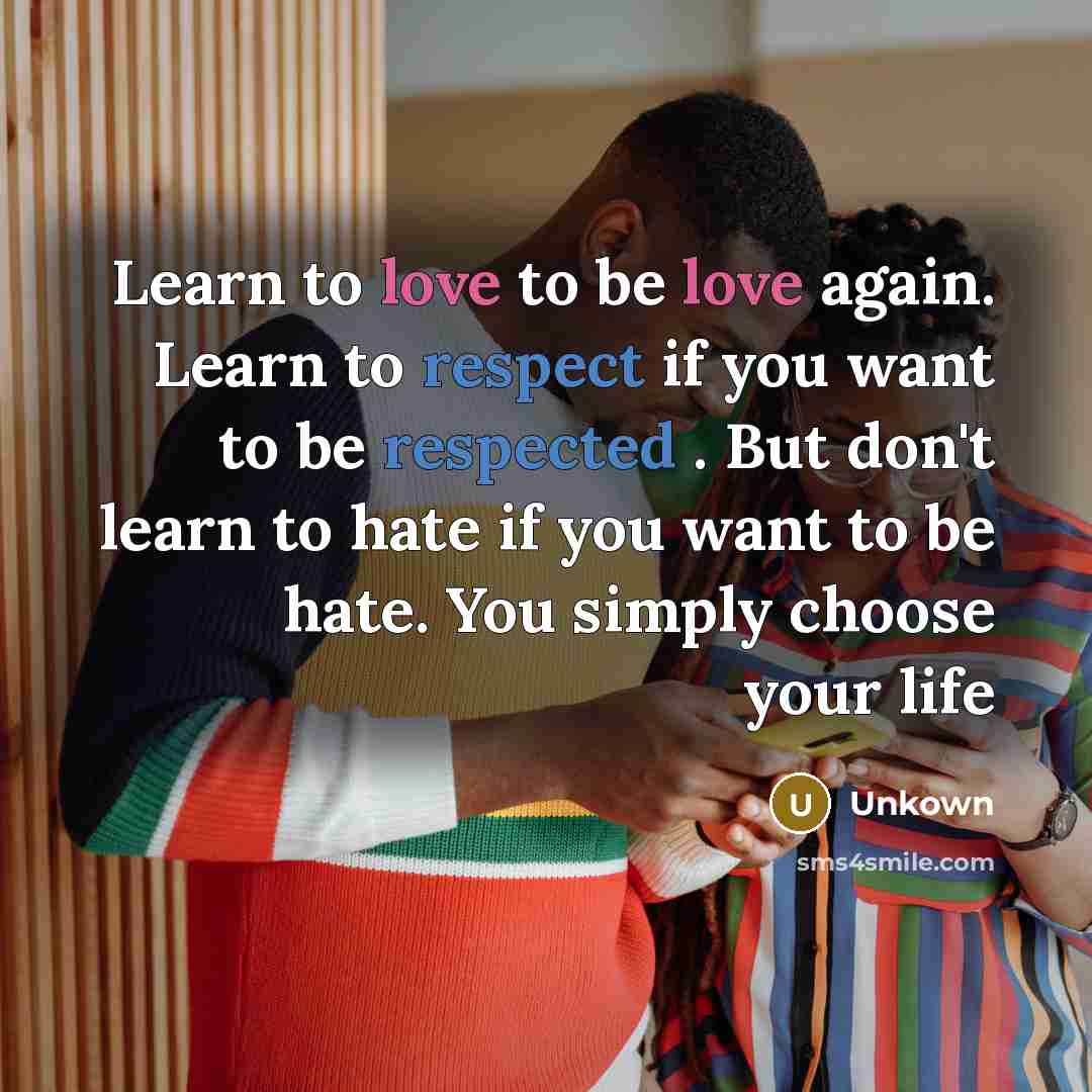 “Learn to love to be love again. Learn to respect if you want to be respected . But don't learn to hate if you want to be hate. You simply choose your life” quote by Unkown