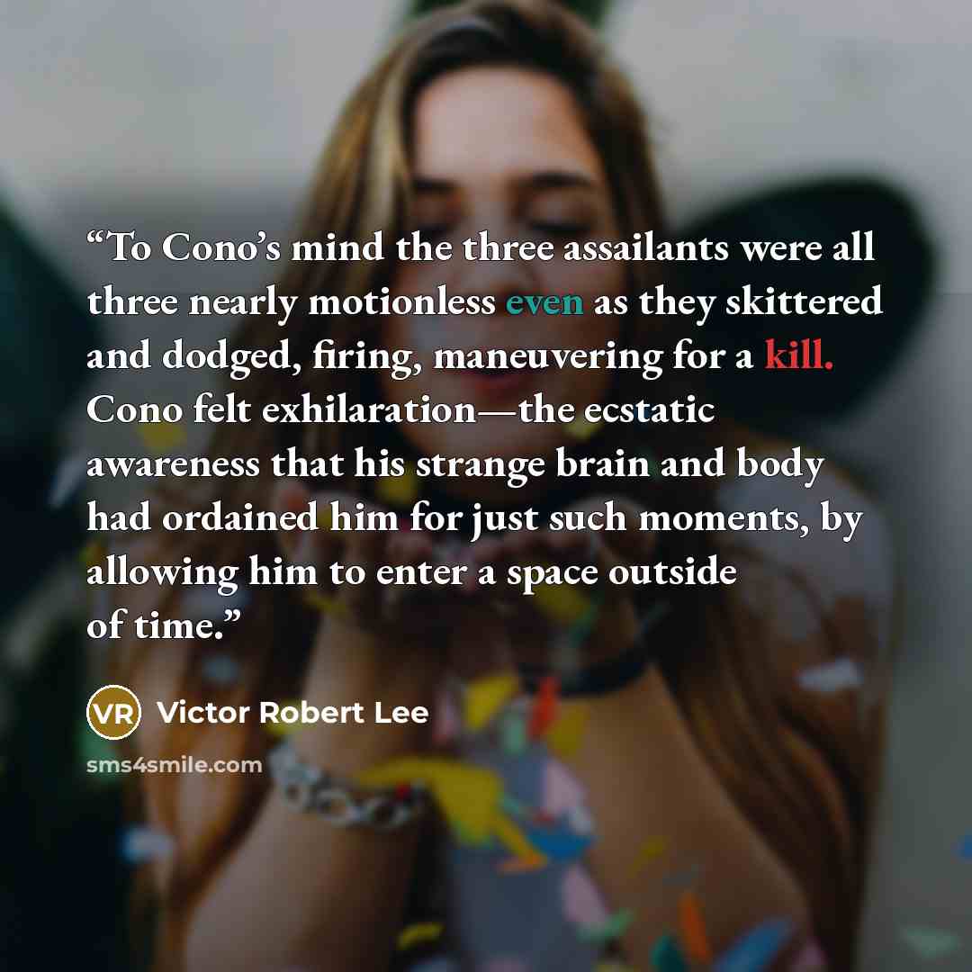 “To Cono’s mind the three assailants were all three nearly motionless even as they skittered and dodged, firing, maneuvering for a kill. Cono felt exhilaration—the ecstatic awareness that his strange brain and body had ordained him for just such moments, by allowing him to enter a space outside of…” quote by Victor Robert Lee