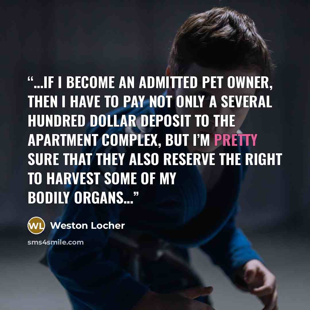 “…if I become an admitted pet owner, then I have to pay not only a several hundred dollar deposit to the apartment complex, but I’m pretty sure that they also reserve the right to harvest some of my bodily organs…” quote by Weston Locher