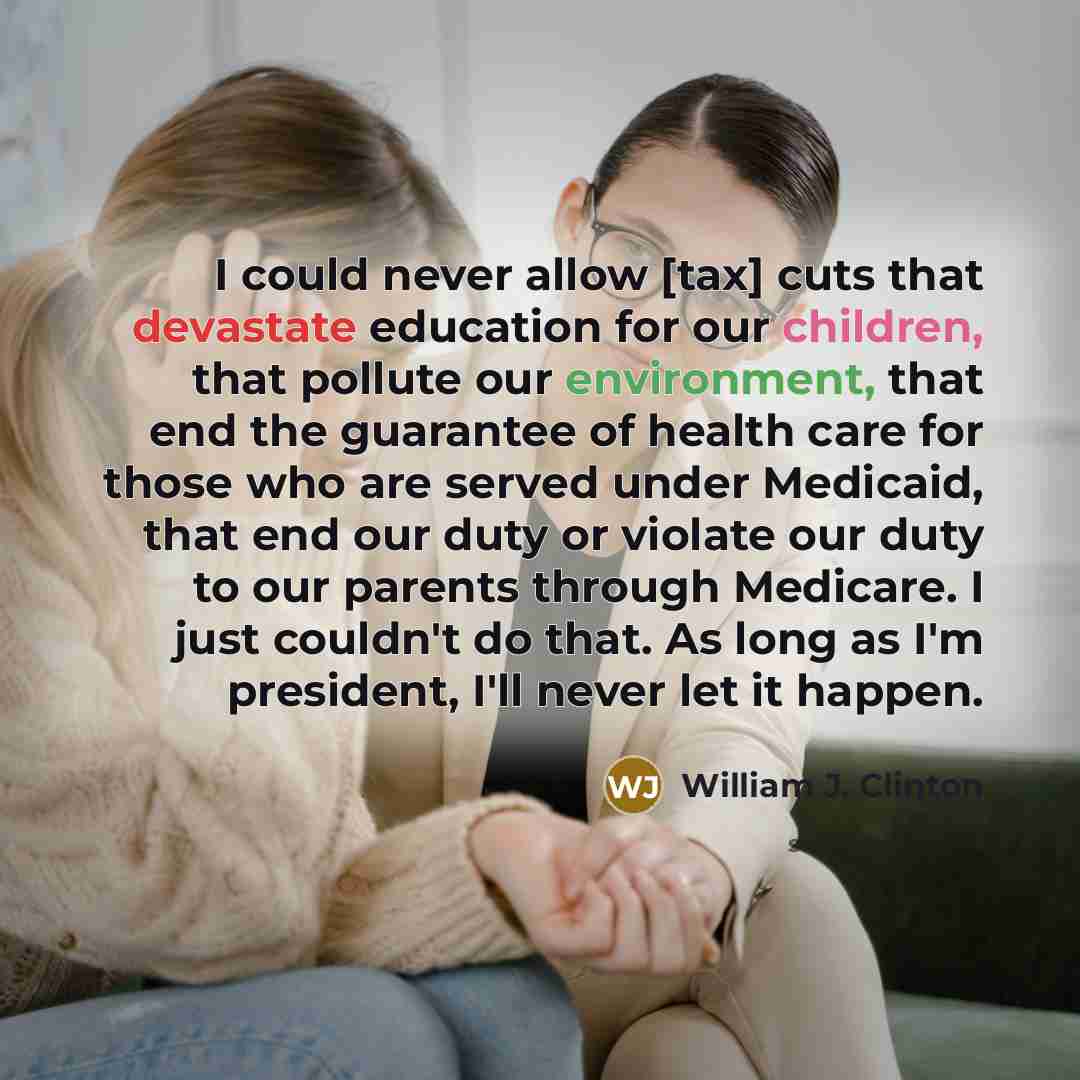 “I could never allow [tax] cuts that devastate education for our children, that pollute our environment, that end the guarantee of health care for those who are served under Medicaid, that end our duty or violate our duty to our parents through Medicare. I just couldn't do that. As long as I'm…” quote by William J. Clinton