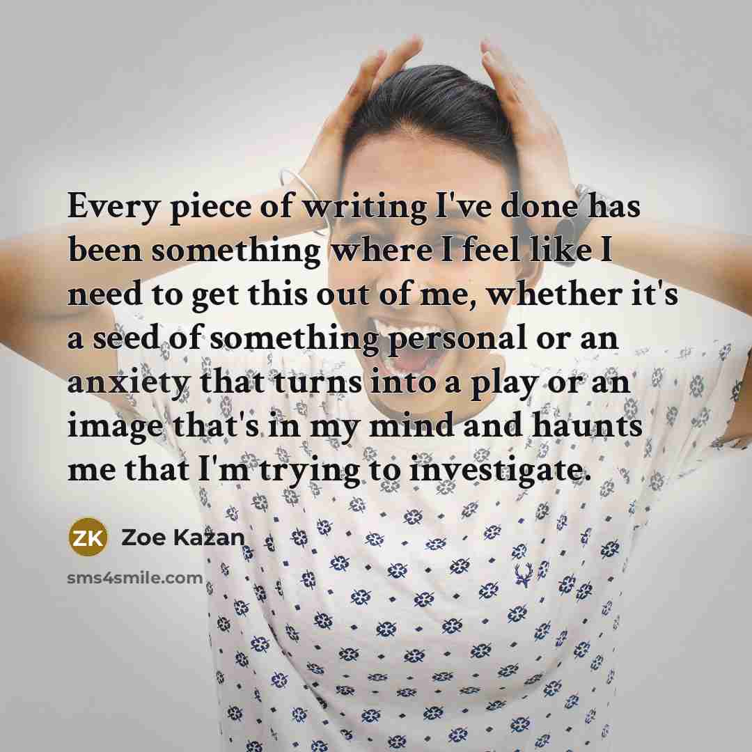 “Every piece of writing I've done has been something where I feel like I need to get this out of me, whether it's a seed of something personal or an anxiety that turns into a play or an image that's in my mind and haunts me that I'm trying to investigate.” quote by Zoe Kazan