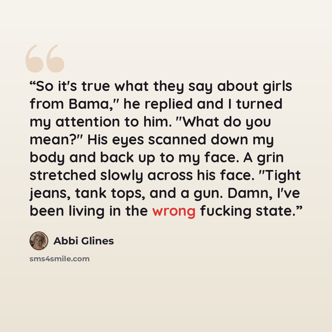 “So it's true what they say about girls from Bama," he replied and I turned my attention to him. "What do you mean?" His eyes scanned down my body and back up to my face. A grin stretched slowly across his face. "Tight jeans, tank tops, and a gun. Damn, I've been living in the wrong fucking state.” quote by Abbi Glines