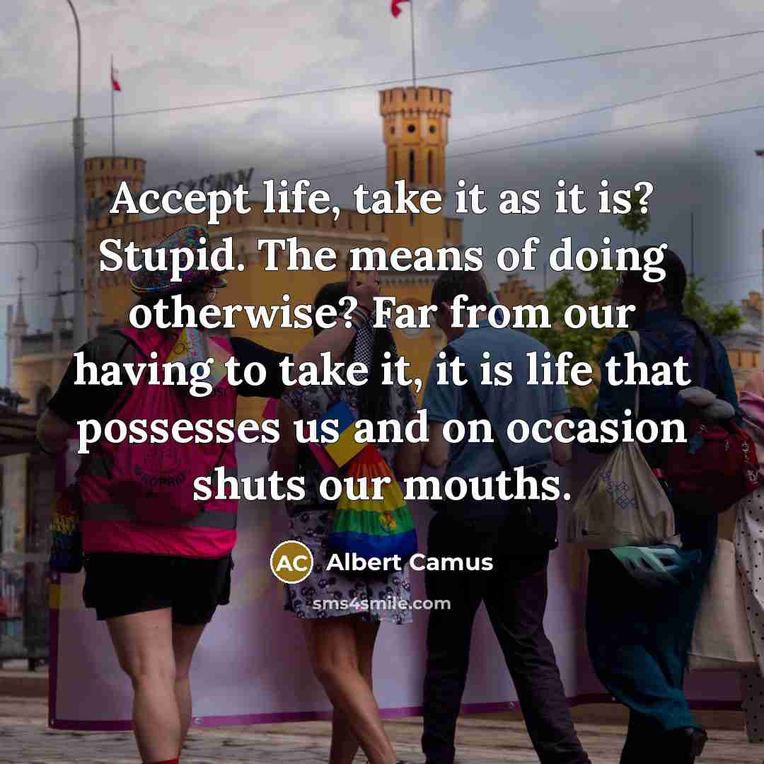 “Accept life, take it as it is? Stupid. The means of doing otherwise? Far from our having to take it, it is life that possesses us and on occasion shuts our mouths.” quote by Albert Camus