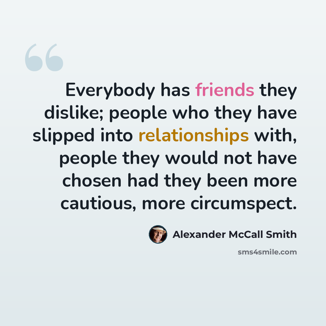“Everybody has friends they dislike; people who they have slipped into relationships with, people they would not have chosen had they been more cautious, more circumspect.” quote by Alexander McCall Smith
