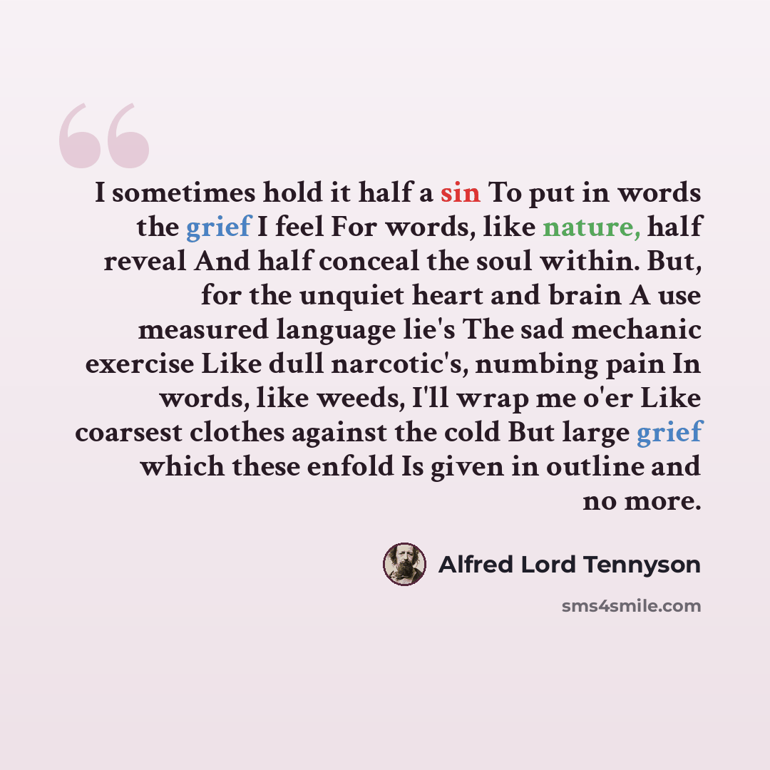 “I sometimes hold it half a sin To put in words the grief I feel For words, like nature, half reveal And half conceal the soul within. But, for the unquiet heart and brain A use measured language lie's The sad mechanic exercise Like dull narcotic's, numbing pain In words, like weeds, I'll wrap me…” quote by Alfred Lord Tennyson
