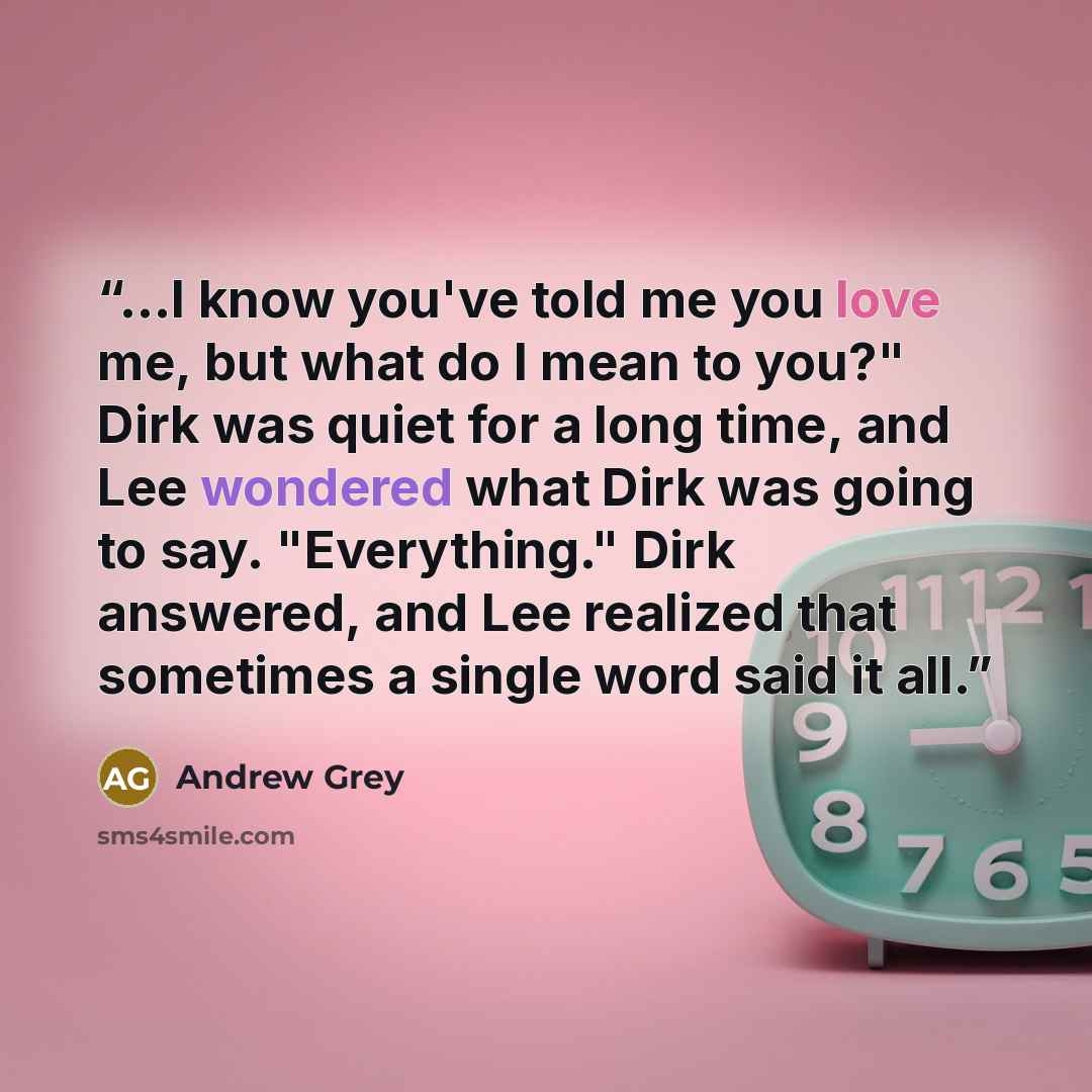 “…I know you've told me you love me, but what do I mean to you?" Dirk was quiet for a long time, and Lee wondered what Dirk was going to say. "Everything." Dirk answered, and Lee realized that sometimes a single word said it all.” quote by Andrew Grey