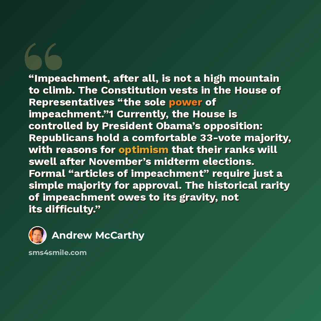 “Impeachment, after all, is not a high mountain to climb. The Constitution vests in the House of Representatives “the sole power of impeachment.”1 Currently, the House is controlled by President Obama’s opposition: Republicans hold a comfortable 33-vote majority, with reasons for optimism that…” quote by Andrew McCarthy
