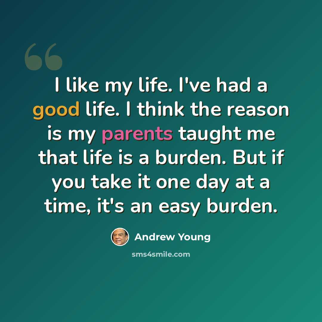 “I like my life. I've had a good life. I think the reason is my parents taught me that life is a burden. But if you take it one day at a time, it's an easy burden.” quote by Andrew Young