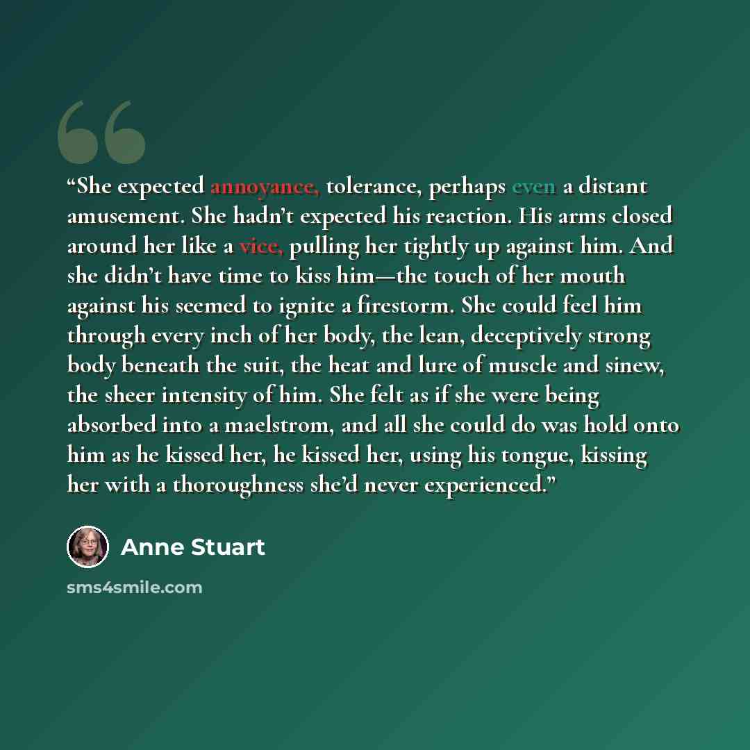 “She expected annoyance, tolerance, perhaps even a distant amusement. She hadn’t expected his reaction. His arms closed around her like a vice, pulling her tightly up against him. And she didn’t have time to kiss him—the touch of her mouth against his seemed to ignite a firestorm. She could feel…” quote by Anne Stuart