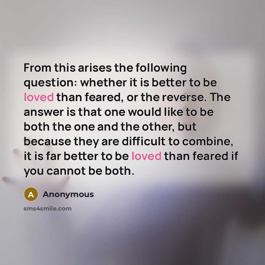 “From this arises the following question: whether it is better to be loved than feared, or the reverse. The answer is that one would like to be both the one and the other, but because they are difficult to combine, it is far better to be loved than feared if you cannot be both.” quote by Anonymous